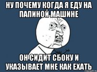 ну почему когда я еду на папиной машине он сидит сбоку и указывает мне как ехать