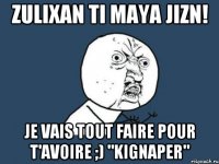 zulixan ti maya jizn! je vais tout faire pour t'avoire ;) "kignaper"