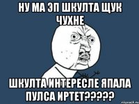 НУ МА ЭП ШКУЛТА ЩУК ЧУХНЕ ШКУЛТА ИНТЕРЕСЛЕ ЯПАЛА ПУЛСА ИРТЕТ?????