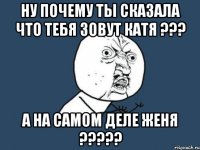 ну почему ты сказала что тебя зовут Катя ??? а на самом деле ЖЕНЯ ?????