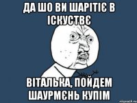 да шо ви шарітіє в іскуствє Віталька, пойдем шаурмєнь купім