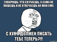 Говоришь, что скучаешь, а сама не пишешь и не отвечаешь на мои смс с хуя я должен писать тебе теперь?!!