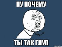 ну почему ты так глуп