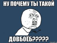 Ну почему ты такой ДОВБОЁБ?????