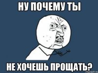 ну почему ты не хочешь прощать?