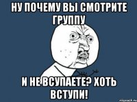 Ну почему вы смотрите группу и не всупаете? хоть вступи!