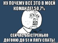 ну почему всё это в моей команде! 50,7% сейчас быстренько догоню до 51 и лягу спать!