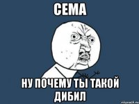 Сема Ну почему ты такой дибил