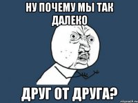 Ну почему мы так далеко друг от друга?