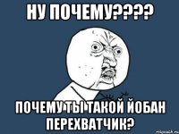 Ну почему???? Почему ты такой йобан перехватчик?