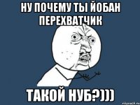 Ну почему ты йобан перехватчик ТАКОЙ НУБ?)))