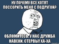 ну почему все хотят поссорить меня с подругой? обломитесь, у нас дружба навеки, стервы! ха-ха