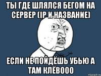 ты где шлялся бегом на сервер (ip и название) если не пойдёшь убью а там клёвооо