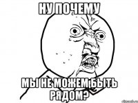 ну почему мы не можем быть рядом?