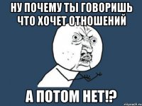 ну почему ты говоришь что хочет отношений А потом нет!?