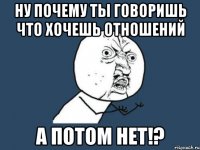 ну почему ты говоришь что хочешь отношений А потом нет!?