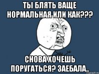 Ты блять ваще нормальная или как??? Снова хочешь поругаться? Заебала..