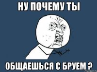 Ну почему ты общаешься с Бруем ?