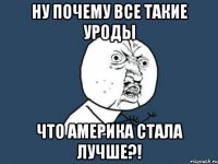 Ну почему все такие уроды что Америка стала лучше?!