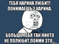 Тебя Карина любит! Понимаешь? Карина. Больше тебя так никто не полюбит,пойми это...