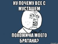 Ну почему все с мусташем Похожи на моего братана?