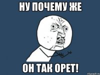 ну почему же он так орет!