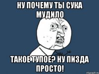 ну почему ты сука мудило такое тупое? ну пизда просто!