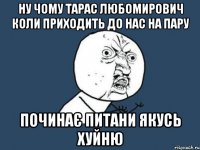 ну чому Тарас Любомирович коли приходить до нас на пару починає питани якусь хуйню