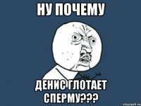 НУ ПОЧЕМУ Денис глотает сперму???