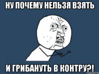 ну почему нельзя взять и грибануть в контру?!