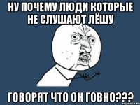 Ну почему люди которые не слушают Лёшу Говорят что он говно???