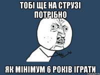 ТОБІ ЩЕ НА СТРУЗІ ПОТРІБНО ЯК МІНІМУМ 6 РОКІВ ІГРАТИ