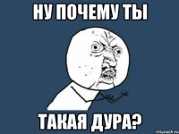 ну почему ты такая дура?