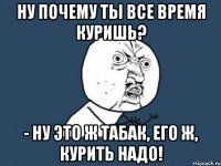 НУ почему ты все время куришь? - Ну это ж табак, его ж, курить надо!