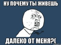 ну почему ты живешь далеко от меня?(