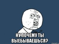  Ну почему ты выебываешься?