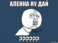 Аленка ну дай ??????