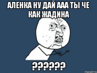 Аленка ну дай ааа ты че как жадина ??????