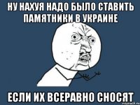 Ну нахуя надо было ставить памятники в украине Если их всеравно сносят