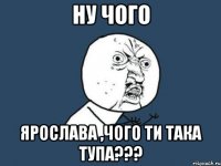 ну чого ярослава ,чого ти така тупа???