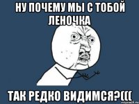 ну почему мы с тобой леночка так редко видимся?(((