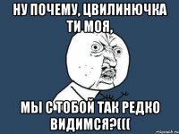 ну почему, Цвилинючка ти моя, мы с тобой так редко видимся?(((