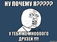 ну почему я????? у тебя же мноооого друзей !!!!