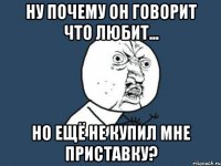 ну почему он говорит что любит... но ещё не купил мне приставку?