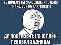 ну почему ты заходишь и только пялишься на картинки?! да поставь ты уже лайк, ленивая задница!