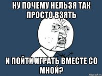 Ну почему нельзя так просто взять и пойти играть вместе со мной?