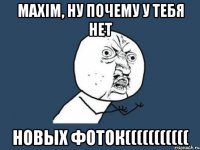 Maxim, ну почему у тебя нет новых фоток(((((((((((