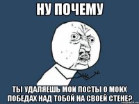 Ну почему ты удаляешь мои посты о моих победах над тобой на своей стене?