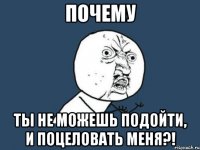 почему ты не можешь подойти, и поцеловать меня?!