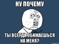 Ну почему Ты всегда обижаешься на меня?